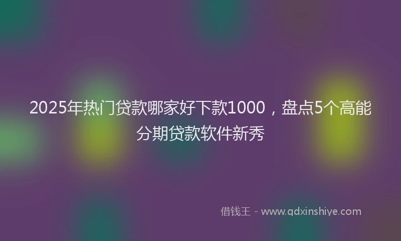 2025年热门贷款哪家好下款1000，盘点5个高能分期贷款软件新秀