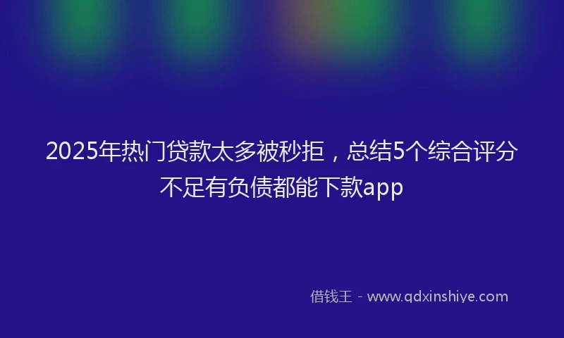 2025年热门贷款太多被秒拒，总结5个综合评分不足有负债都能下款app