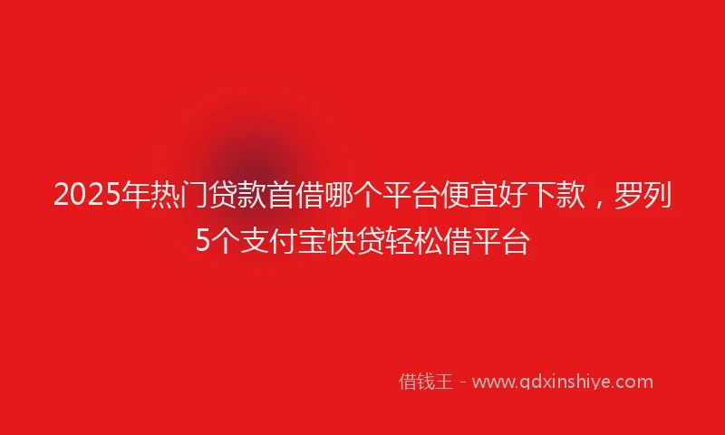 2025年热门贷款首借哪个平台便宜好下款，罗列5个支付宝快贷轻松借平台
