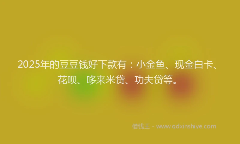 2025年的豆豆钱好下款有：小金鱼、现金白卡、花呗、哆来米贷、功夫贷等。