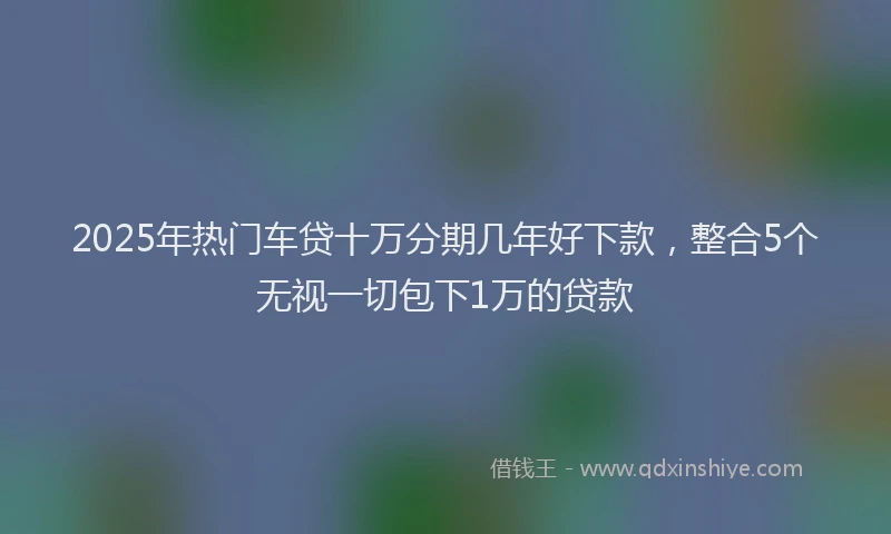 2025年热门车贷十万分期几年好下款，整合5个无视一切包下1万的贷款