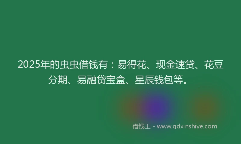 2025年的虫虫借钱有：易得花、现金速贷、花豆分期、易融贷宝盒、星辰钱包等。