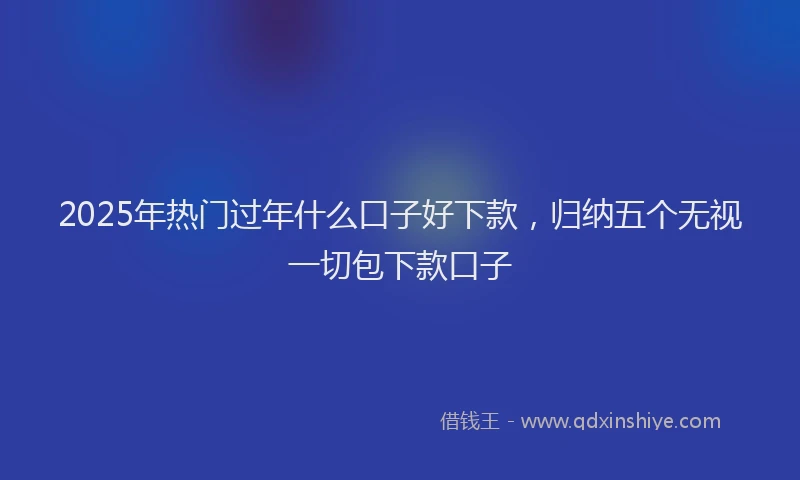 2025年热门过年什么口子好下款，归纳五个无视一切包下款口子