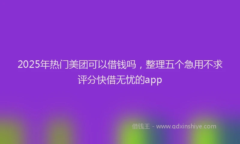 2025年热门美团可以借钱吗，整理五个急用不求评分快借无忧的app