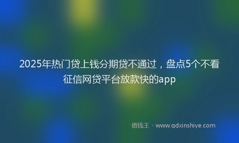 2025年热门贷上钱分期贷不通过，盘点5个不看征信网贷平台放款快的app