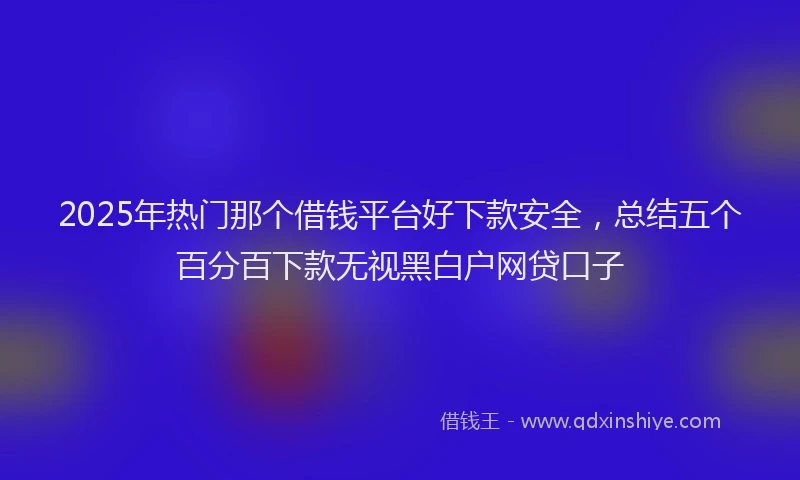 2025年热门那个借钱平台好下款安全，总结五个百分百下款无视黑白户网贷口子