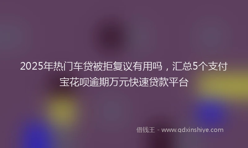 2025年热门车贷被拒复议有用吗，汇总5个支付宝花呗逾期万元快速贷款平台