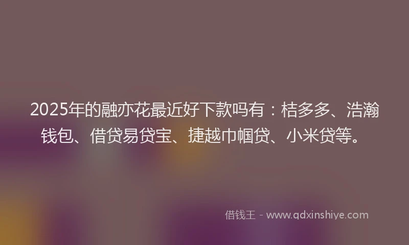 2025年的融亦花最近好下款吗有：桔多多、浩瀚钱包、借贷易贷宝、捷越巾帼贷、小米贷等。
