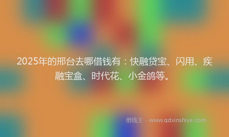 2025年的邢台去哪借钱有：快融贷宝、闪用、疾融宝盒、时代花、小金鸽等。