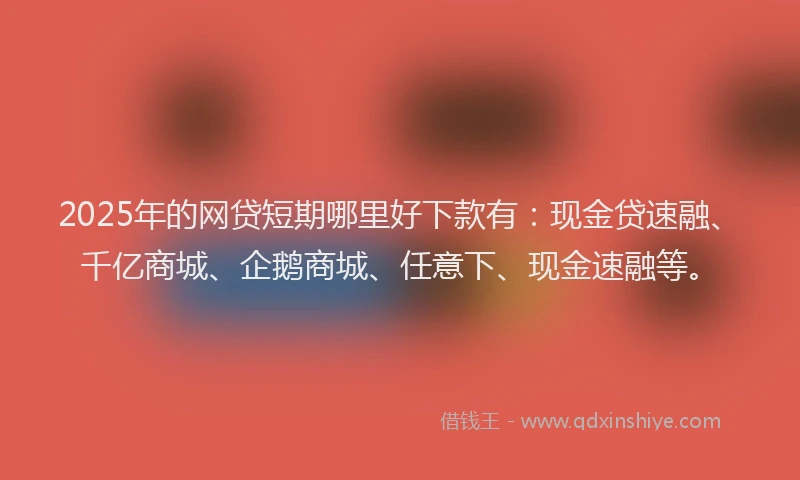 2025年的网贷短期哪里好下款有：现金贷速融、千亿商城、企鹅商城、任意下、现金速融等。