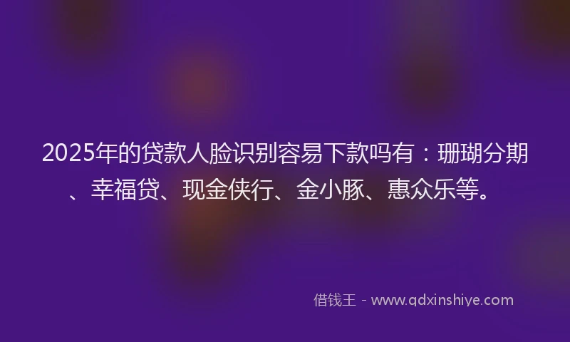2025年的贷款人脸识别容易下款吗有：珊瑚分期、幸福贷、现金侠行、金小豚、惠众乐等。