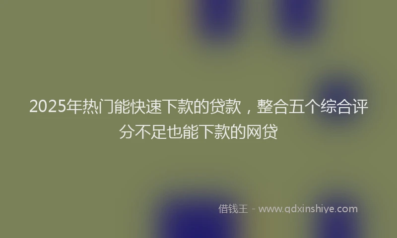 2025年热门能快速下款的贷款，整合五个综合评分不足也能下款的网贷