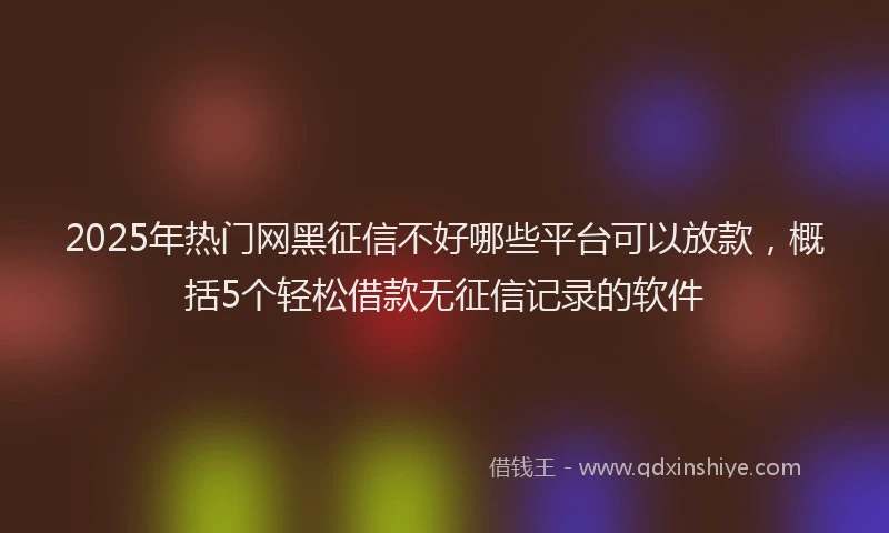 2025年热门网黑征信不好哪些平台可以放款，概括5个轻松借款无征信记录的软件