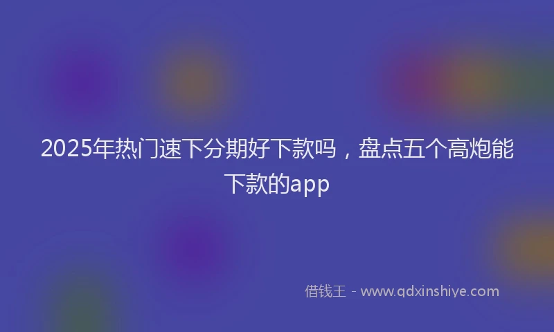 2025年热门速下分期好下款吗，盘点五个高炮能下款的app