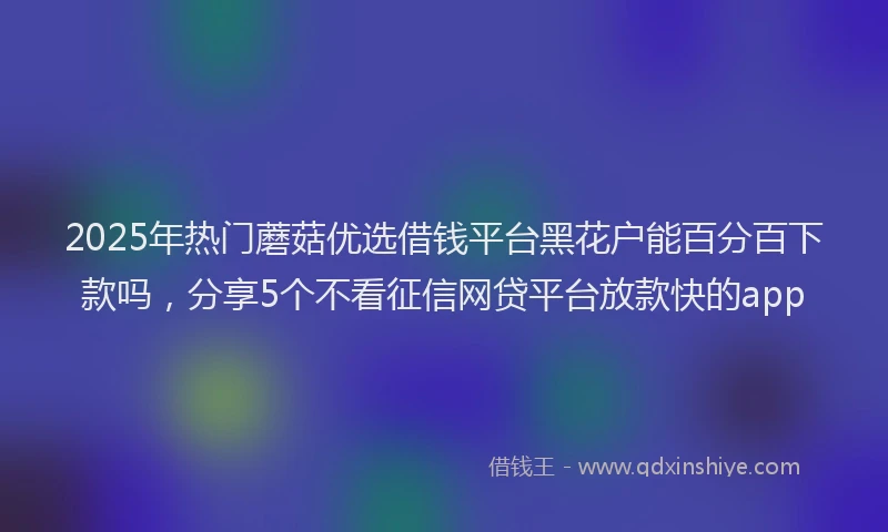 2025年热门蘑菇优选借钱平台黑花户能百分百下款吗，分享5个不看征信网贷平台放款快的app
