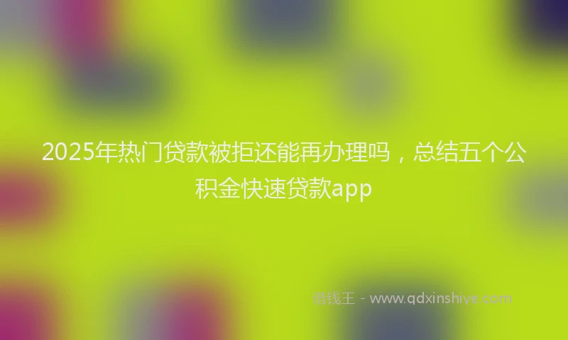 2025年热门贷款被拒还能再办理吗，总结五个公积金快速贷款app
