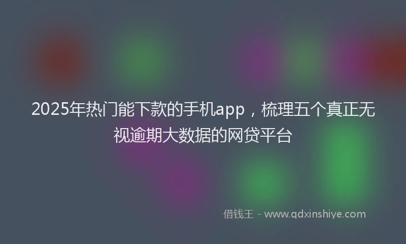 2025年热门能下款的手机app，梳理五个真正无视逾期大数据的网贷平台