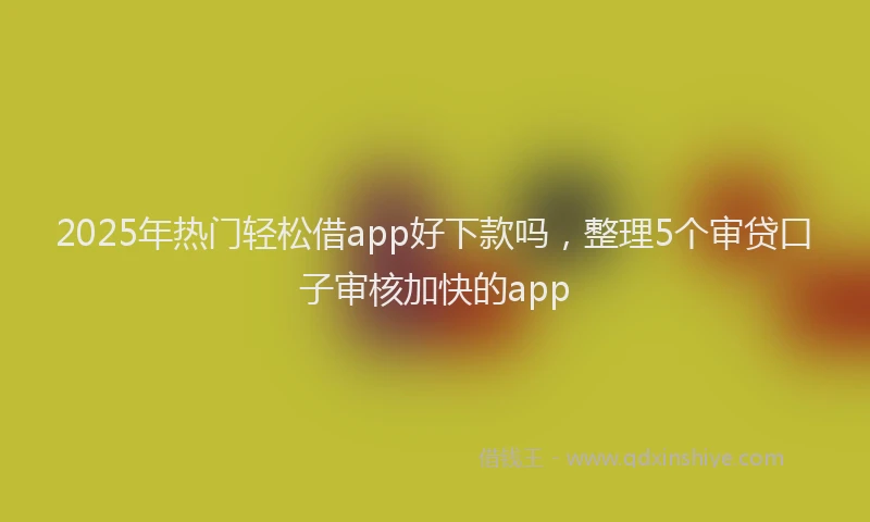2025年热门轻松借app好下款吗，整理5个审贷口子审核加快的app