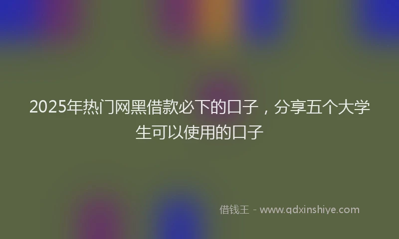 2025年热门网黑借款必下的口子，分享五个大学生可以使用的口子