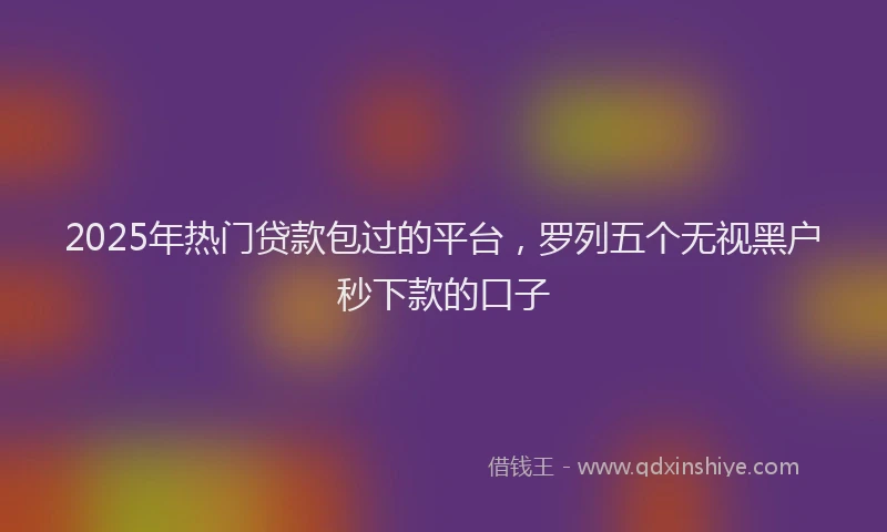 2025年热门贷款包过的平台，罗列五个无视黑户秒下款的口子