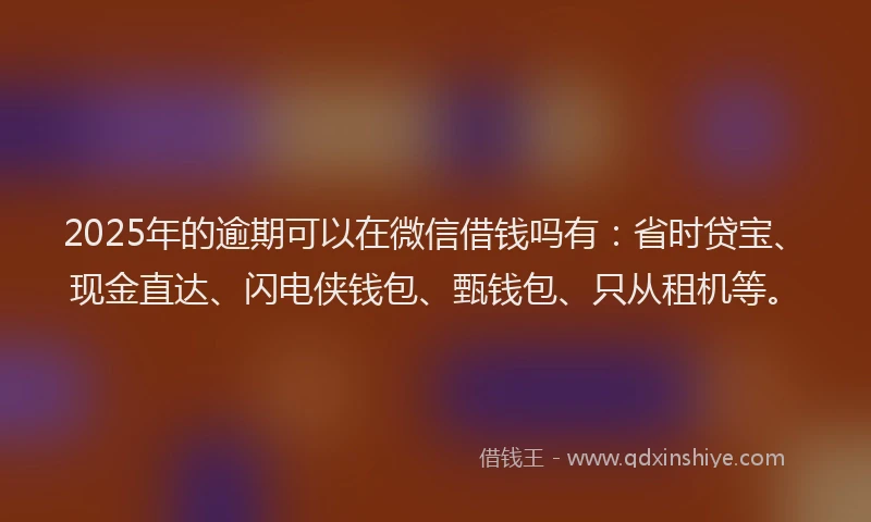 2025年的逾期可以在微信借钱吗有：省时贷宝、现金直达、闪电侠钱包、甄钱包、只从租机等。