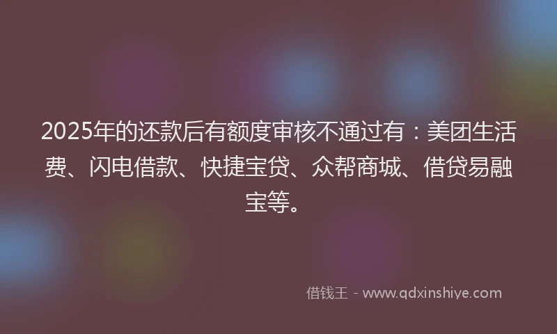 2025年的还款后有额度审核不通过有：美团生活费、闪电借款、快捷宝贷、众帮商城、借贷易融宝等。