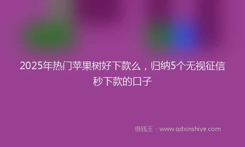 2025年热门苹果树好下款么，归纳5个无视征信秒下款的口子