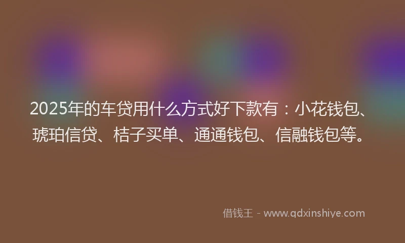 2025年的车贷用什么方式好下款有：小花钱包、琥珀信贷、桔子买单、通通钱包、信融钱包等。