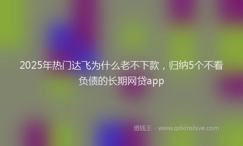 2025年热门达飞为什么老不下款，归纳5个不看负债的长期网贷app