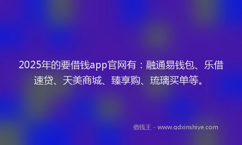 2025年的要借钱app官网有：融通易钱包、乐借速贷、天美商城、臻享购、琉璃买单等。
