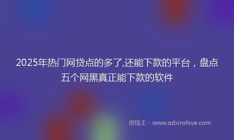 2025年热门网贷点的多了,还能下款的平台，盘点五个网黑真正能下款的软件