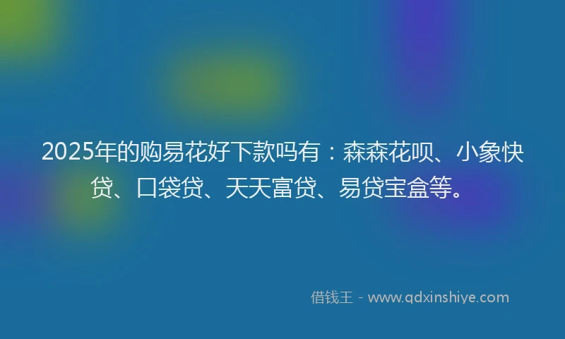 2025年的购易花好下款吗有：森森花呗、小象快贷、口袋贷、天天富贷、易贷宝盒等。