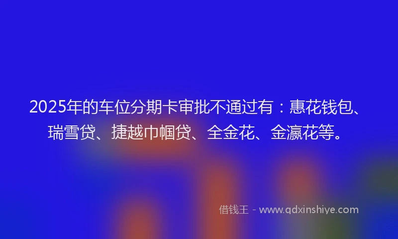 2025年的车位分期卡审批不通过有：惠花钱包、瑞雪贷、捷越巾帼贷、全金花、金瀛花等。