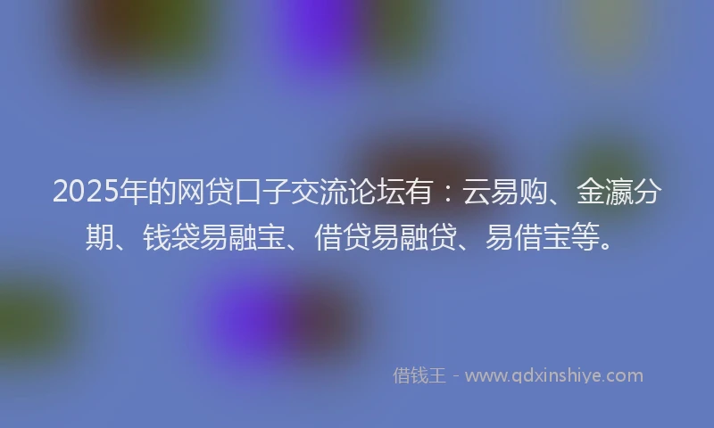 2025年的网贷口子交流论坛有：云易购、金瀛分期、钱袋易融宝、借贷易融贷、易借宝等。