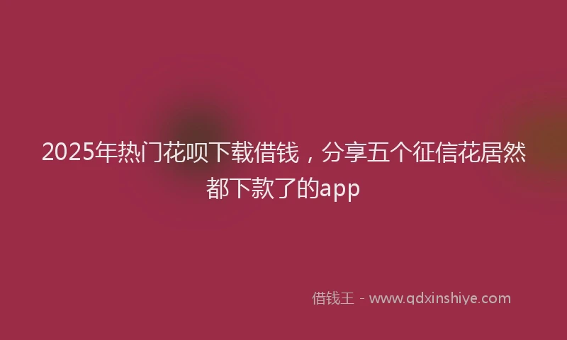 2025年热门花呗下载借钱，分享五个征信花居然都下款了的app