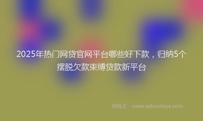 2025年热门网贷官网平台哪些好下款，归纳5个摆脱欠款束缚贷款新平台