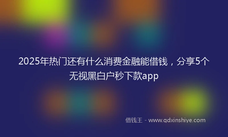 2025年热门还有什么消费金融能借钱，分享5个无视黑白户秒下款app