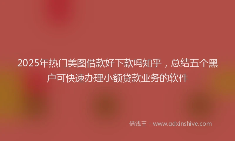 2025年热门美图借款好下款吗知乎,总结五个黑户可快速办理小额贷款业务的软件