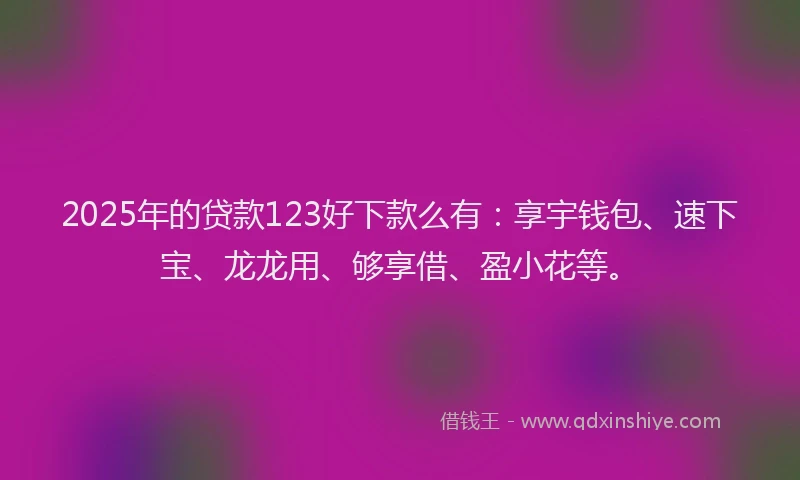 2025年的贷款123好下款么有：享宇钱包、速下宝、龙龙用、够享借、盈小花等。