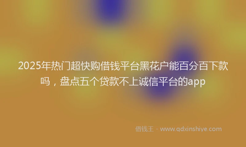2025年热门超快购借钱平台黑花户能百分百下款吗，盘点五个贷款不上诚信平台的app