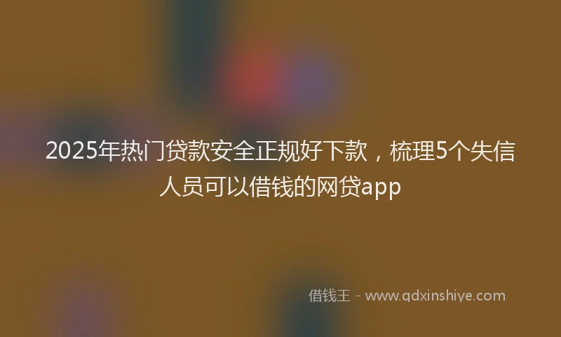 2025年热门贷款安全正规好下款，梳理5个失信人员可以借钱的网贷app