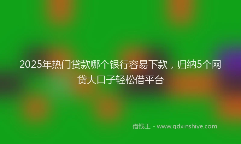 2025年热门贷款哪个银行容易下款，归纳5个网贷大口子轻松借平台