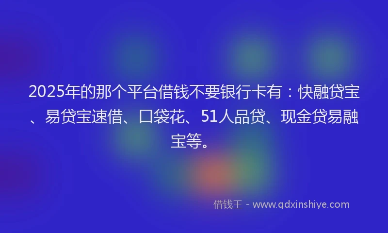 2025年的那个平台借钱不要银行卡有：快融贷宝、易贷宝速借、口袋花、51人品贷、现金贷易融宝等。