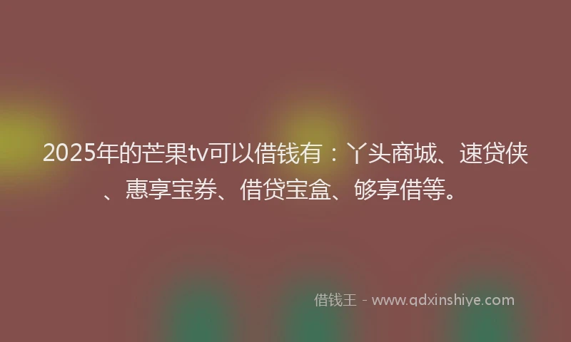 2025年的芒果tv可以借钱有：丫头商城、速贷侠、惠享宝券、借贷宝盒、够享借等。