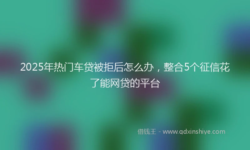 2025年热门车贷被拒后怎么办，整合5个征信花了能网贷的平台