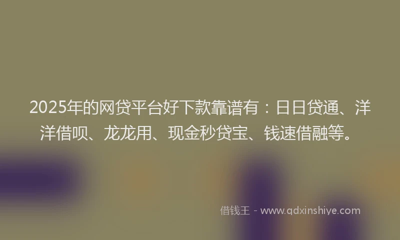 2025年的网贷平台好下款靠谱有：日日贷通、洋洋借呗、龙龙用、现金秒贷宝、钱速借融等。