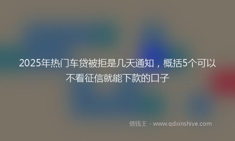 2025年热门车贷被拒是几天通知，概括5个可以不看征信就能下款的口子