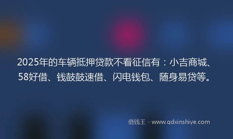 2025年的车辆抵押贷款不看征信有:小吉商城、58好借、钱鼓鼓速借、闪电钱包、随身易贷等。