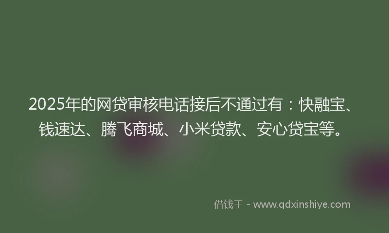 2025年的网贷审核电话接后不通过有：快融宝、钱速达、腾飞商城、小米贷款、安心贷宝等。