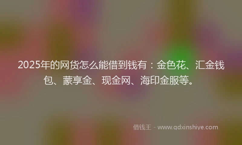2025年的网货怎么能借到钱有：金色花、汇金钱包、蒙享金、现金网、海印金服等。